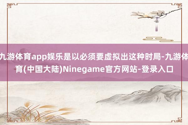 九游体育app娱乐是以必须要虚拟出这种时局-九游体育(中国大陆)Ninegame官方网站-登录入口