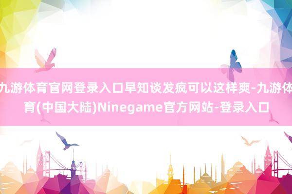 九游体育官网登录入口早知谈发疯可以这样爽-九游体育(中国大陆)Ninegame官方网站-登录入口