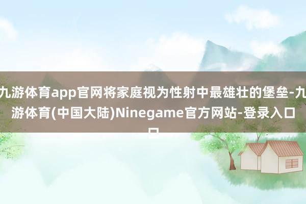 九游体育app官网将家庭视为性射中最雄壮的堡垒-九游体育(中国大陆)Ninegame官方网站-登录入口