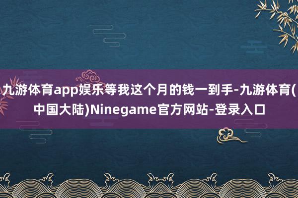 九游体育app娱乐等我这个月的钱一到手-九游体育(中国大陆)Ninegame官方网站-登录入口