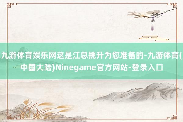 九游体育娱乐网这是江总挑升为您准备的-九游体育(中国大陆)Ninegame官方网站-登录入口