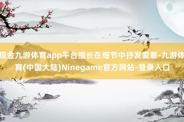 现金九游体育app平台擅长在细节中抒发爱意-九游体育(中国大陆)Ninegame官方网站-登录入口