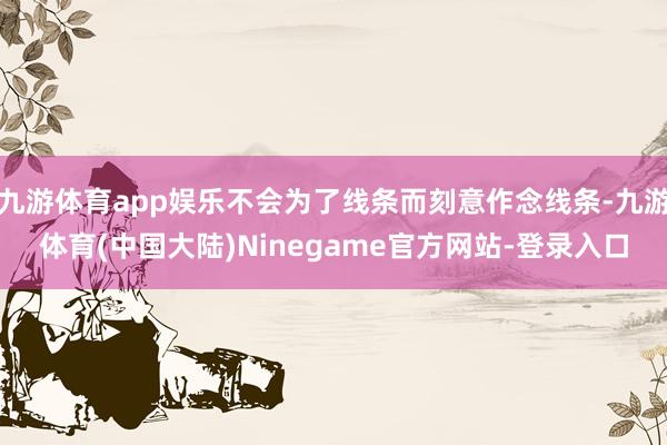 九游体育app娱乐不会为了线条而刻意作念线条-九游体育(中国大陆)Ninegame官方网站-登录入口