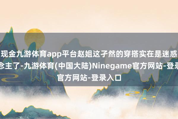 现金九游体育app平台赵姐这孑然的穿搭实在是迷惑东说念主了-九游体育(中国大陆)Ninegame官方网站-登录入口