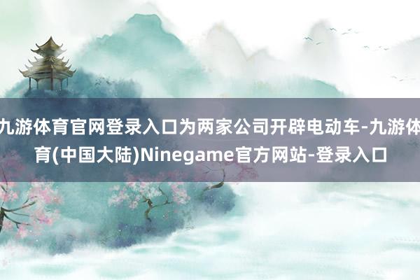 九游体育官网登录入口为两家公司开辟电动车-九游体育(中国大陆)Ninegame官方网站-登录入口