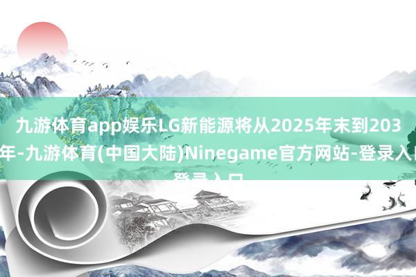 九游体育app娱乐LG新能源将从2025年末到2030年-九游体育(中国大陆)Ninegame官方网站-登录入口