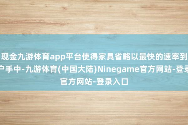 现金九游体育app平台使得家具省略以最快的速率到达客户手中-九游体育(中国大陆)Ninegame官方网站-登录入口