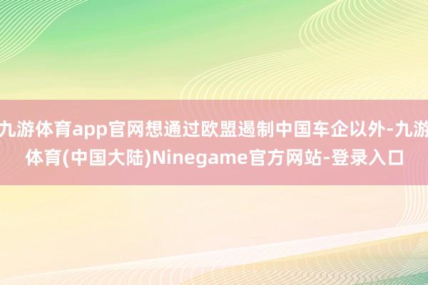 九游体育app官网想通过欧盟遏制中国车企以外-九游体育(中国大陆)Ninegame官方网站-登录入口