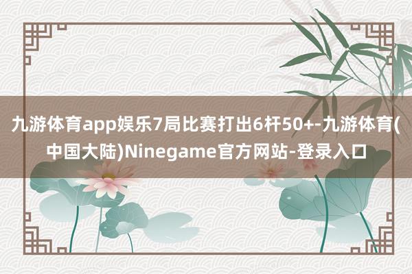 九游体育app娱乐7局比赛打出6杆50+-九游体育(中国大陆)Ninegame官方网站-登录入口