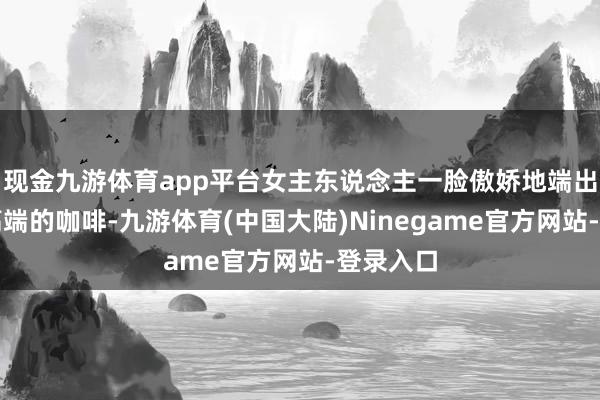 现金九游体育app平台女主东说念主一脸傲娇地端出了两杯高端的咖啡-九游体育(中国大陆)Ninegame官方网站-登录入口