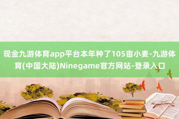 现金九游体育app平台本年种了105亩小麦-九游体育(中国大陆)Ninegame官方网站-登录入口