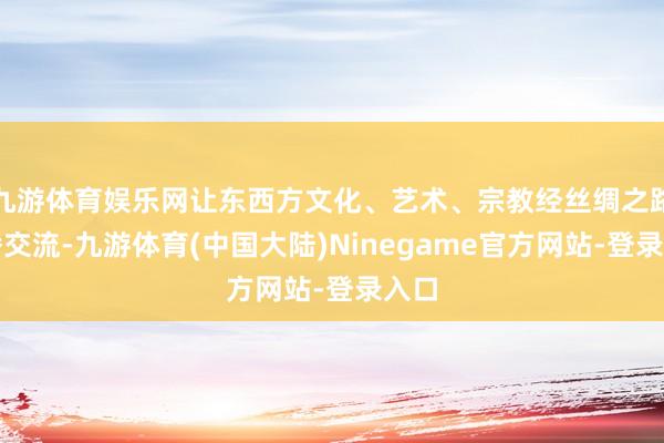 九游体育娱乐网让东西方文化、艺术、宗教经丝绸之路传播交流-九游体育(中国大陆)Ninegame官方网站-登录入口