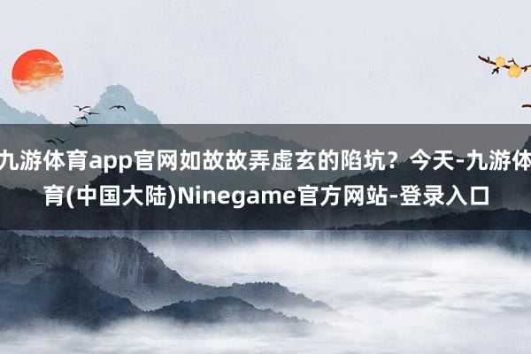 九游体育app官网如故故弄虚玄的陷坑？今天-九游体育(中国大陆)Ninegame官方网站-登录入口