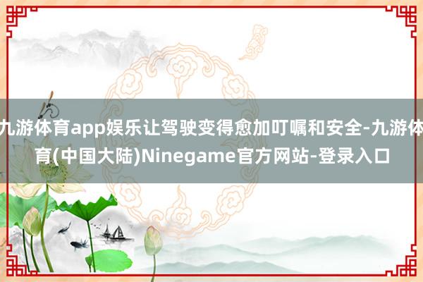 九游体育app娱乐让驾驶变得愈加叮嘱和安全-九游体育(中国大陆)Ninegame官方网站-登录入口