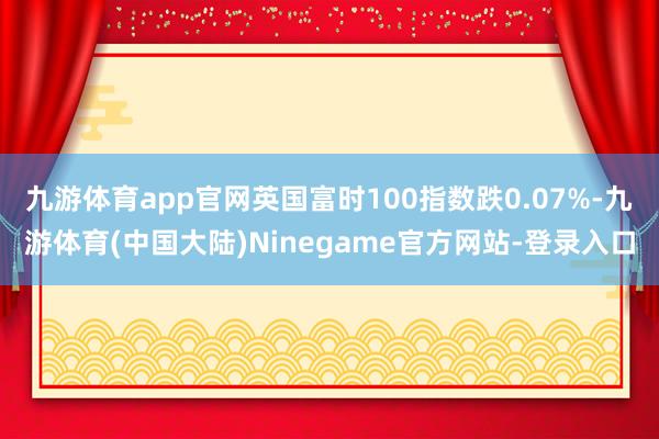 九游体育app官网英国富时100指数跌0.07%-九游体育(中国大陆)Ninegame官方网站-登录入口