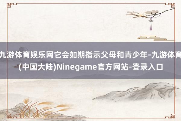 九游体育娱乐网它会如期指示父母和青少年-九游体育(中国大陆)Ninegame官方网站-登录入口