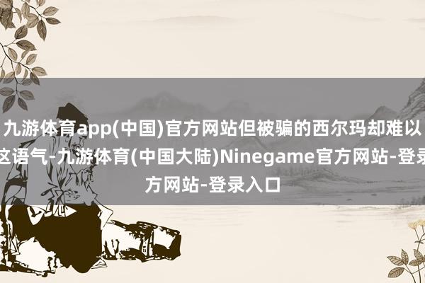 九游体育app(中国)官方网站但被骗的西尔玛却难以咽下这语气-九游体育(中国大陆)Ninegame官方网站-登录入口