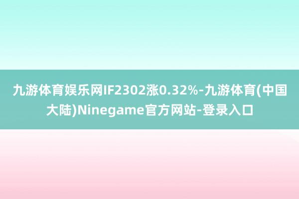 九游体育娱乐网IF2302涨0.32%-九游体育(中国大陆)Ninegame官方网站-登录入口