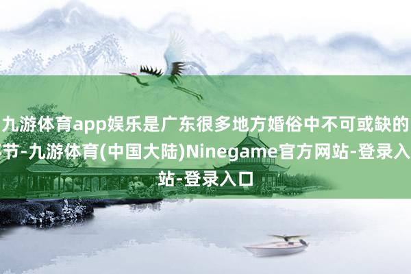 九游体育app娱乐是广东很多地方婚俗中不可或缺的环节-九游体育(中国大陆)Ninegame官方网站-登录入口