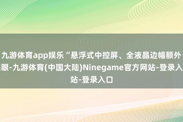 九游体育app娱乐“悬浮式中控屏、全液晶边幅额外亮眼-九游体育(中国大陆)Ninegame官方网站-登录入口