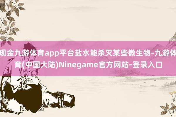 现金九游体育app平台盐水能杀灭某些微生物-九游体育(中国大陆)Ninegame官方网站-登录入口