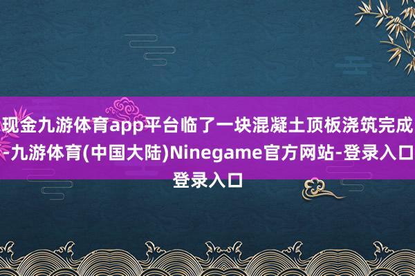 现金九游体育app平台临了一块混凝土顶板浇筑完成-九游体育(中国大陆)Ninegame官方网站-登录入口