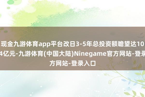 现金九游体育app平台改日3-5年总投资额瞻望达10亿-14亿元-九游体育(中国大陆)Ninegame官方网站-登录入口