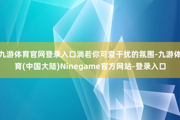 九游体育官网登录入口淌若你可爱干扰的氛围-九游体育(中国大陆)Ninegame官方网站-登录入口