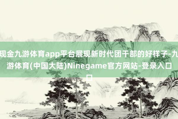 现金九游体育app平台展现新时代团干部的好样子-九游体育(中国大陆)Ninegame官方网站-登录入口