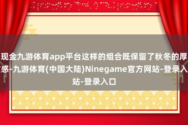 现金九游体育app平台这样的组合既保留了秋冬的厚重感-九游体育(中国大陆)Ninegame官方网站-登录入口