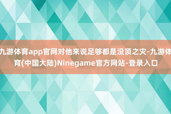 九游体育app官网对他来说足够都是没顶之灾-九游体育(中国大陆)Ninegame官方网站-登录入口