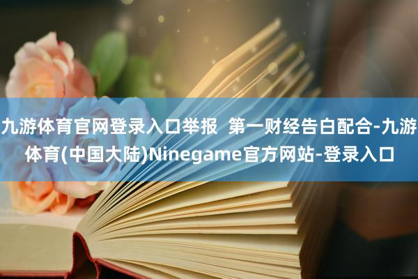 九游体育官网登录入口举报  第一财经告白配合-九游体育(中国大陆)Ninegame官方网站-登录入口