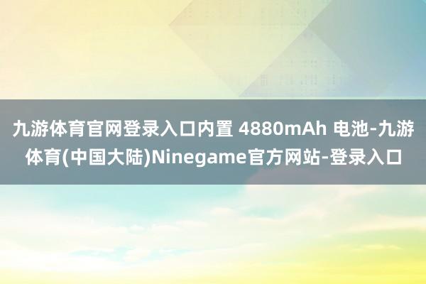 九游体育官网登录入口内置 4880mAh 电池-九游体育(中国大陆)Ninegame官方网站-登录入口