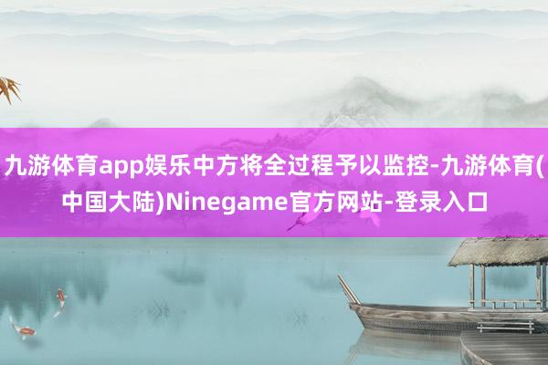 九游体育app娱乐中方将全过程予以监控-九游体育(中国大陆)Ninegame官方网站-登录入口