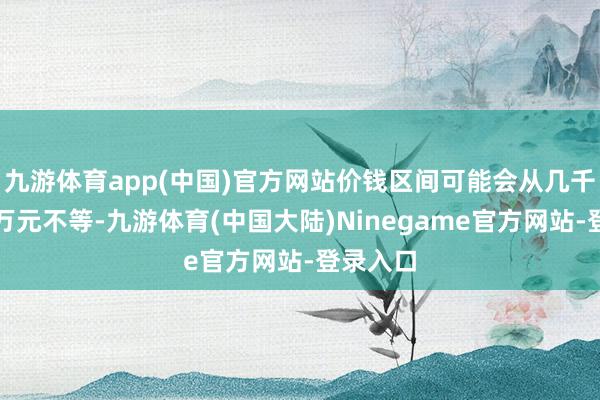 九游体育app(中国)官方网站价钱区间可能会从几千元到上万元不等-九游体育(中国大陆)Ninegame官方网站-登录入口