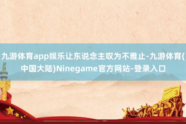 九游体育app娱乐让东说念主叹为不雅止-九游体育(中国大陆)Ninegame官方网站-登录入口