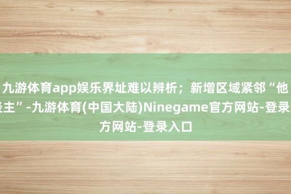 九游体育app娱乐界址难以辨析；新增区域紧邻“他东谈主”-九游体育(中国大陆)Ninegame官方网站-登录入口