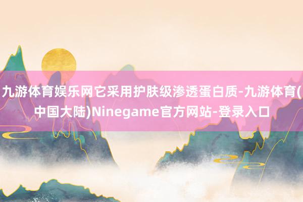 九游体育娱乐网它采用护肤级渗透蛋白质-九游体育(中国大陆)Ninegame官方网站-登录入口