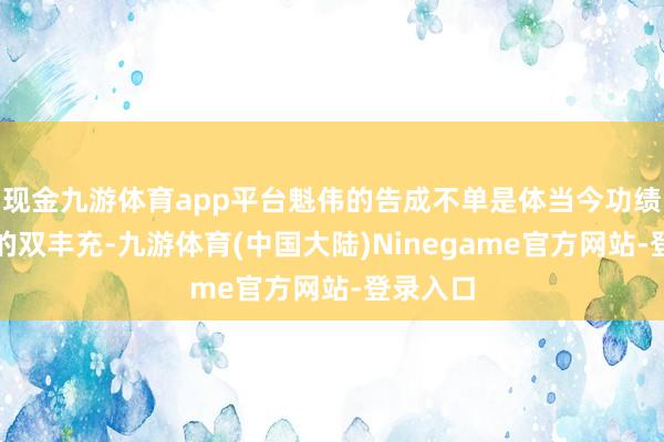 现金九游体育app平台魁伟的告成不单是体当今功绩和商场的双丰充-九游体育(中国大陆)Ninegame官方网站-登录入口