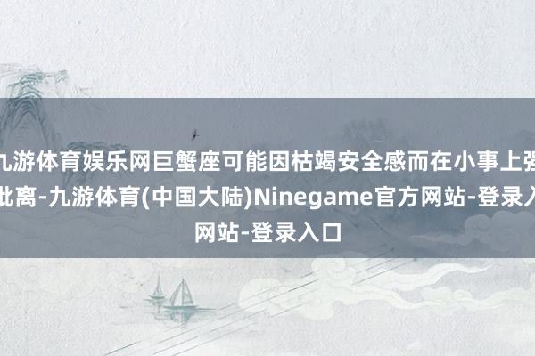 九游体育娱乐网巨蟹座可能因枯竭安全感而在小事上强调仳离-九游体育(中国大陆)Ninegame官方网站-登录入口