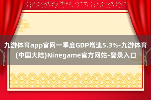 九游体育app官网一季度GDP增速5.3%-九游体育(中国大陆)Ninegame官方网站-登录入口