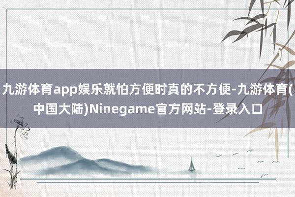 九游体育app娱乐就怕方便时真的不方便-九游体育(中国大陆)Ninegame官方网站-登录入口