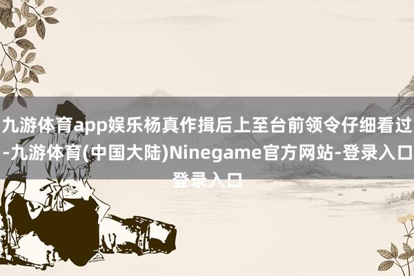 九游体育app娱乐杨真作揖后上至台前领令仔细看过-九游体育(中国大陆)Ninegame官方网站-登录入口