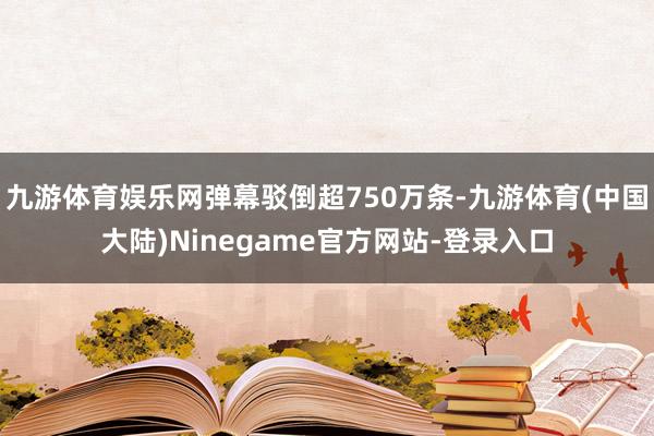 九游体育娱乐网弹幕驳倒超750万条-九游体育(中国大陆)Ninegame官方网站-登录入口