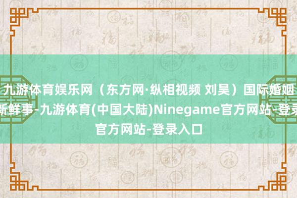 九游体育娱乐网（东方网·纵相视频 刘昊）国际婚姻并非新鲜事-九游体育(中国大陆)Ninegame官方网站-登录入口