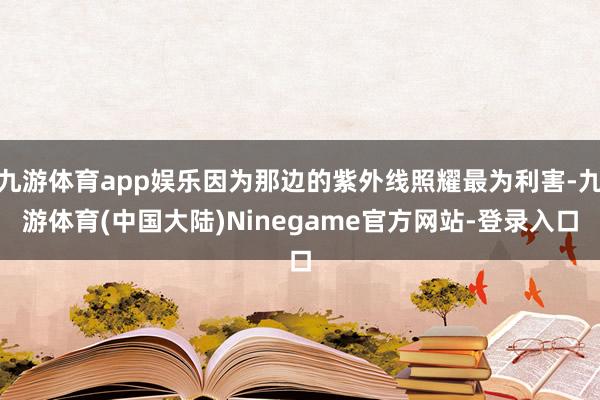 九游体育app娱乐因为那边的紫外线照耀最为利害-九游体育(中国大陆)Ninegame官方网站-登录入口