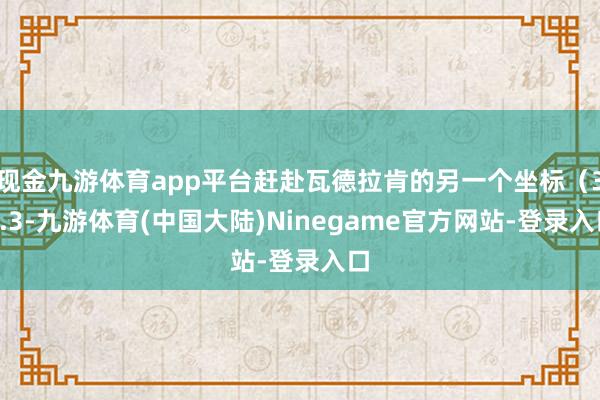 现金九游体育app平台赶赴瓦德拉肯的另一个坐标（38.3-九游体育(中国大陆)Ninegame官方网站-登录入口