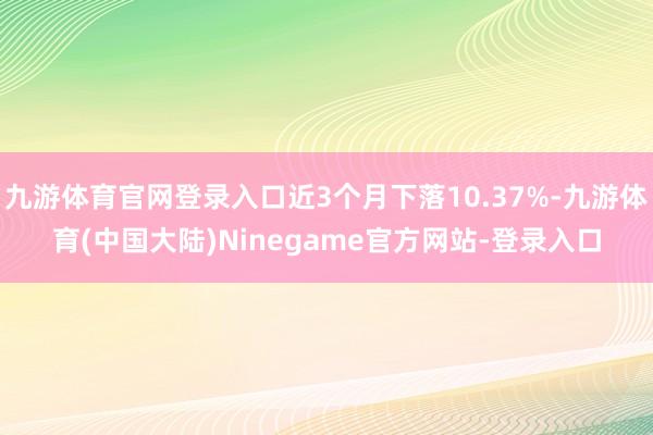 九游体育官网登录入口近3个月下落10.37%-九游体育(中国大陆)Ninegame官方网站-登录入口