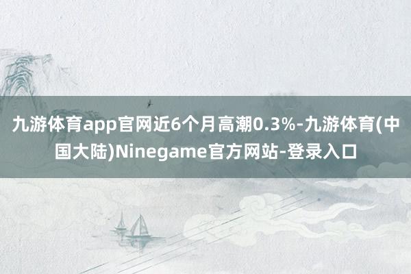 九游体育app官网近6个月高潮0.3%-九游体育(中国大陆)Ninegame官方网站-登录入口