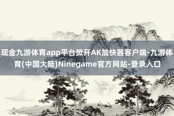 现金九游体育app平台掀开AK加快器客户端-九游体育(中国大陆)Ninegame官方网站-登录入口